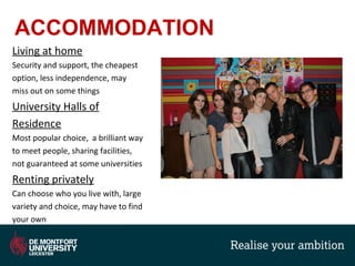 ACCOMMODATION
Living at home
Security and support, the cheapest
option, less independence, may
miss out on some things
University Halls of
Residence
Most popular choice, a brilliant way
to meet people, sharing facilities,
not guaranteed at some universities
Renting privately
Can choose who you live with, large
variety and choice, may have to find
your own
 