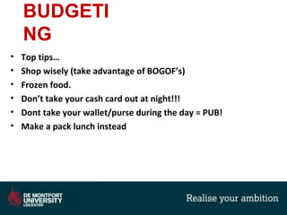 BUDGETI
NG
• Top tips…
• Shop wisely (take advantage of BOGOF’s)
• Frozen food.
• Don’t take your cash card out at night!!!
• Dont take your wallet/purse during the day = PUB!
• Make a pack lunch instead
 