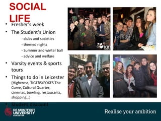 SOCIAL
LIFE• Fresher’s week
• The Student’s Union
- clubs and societies
- themed nights
- Summer and winter ball
- advice and welfare
• Varsity events & sports
tours
• Things to do in Leicester
(Highcross, TIGERS/FOXES The
Curve, Cultural Quarter,
cinemas, bowling, restaurants,
shopping…)
• Student discount
 