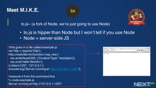Meet M.I.K.E.
I Io.js– (a fork of Node, we’re just going to use Node)
• Io.js is hipper than Node but I won’t tell if you use Node
• Node = server-side JS
//this goes in a file called example.js
var http = require('http');
http.createServer(function (req, res) {
res.writeHead(200, {'Content-Type': 'text/plain'});
res.end('Hello Worldn');
}).listen(1337, '127.0.0.1');
console.log('Server running at http://127.0.0.1:1337/');
//execute it from the command line
% node example.js
Server running at http://127.0.0.1:1337/
 