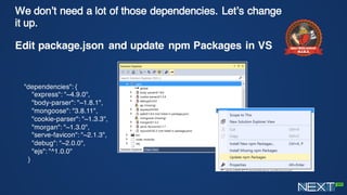 We don’t need a lot of those dependencies. Let’s
change it up.
Edit package.json and update npm Packages in VS
"dependencies": {
"express": "~4.9.0",
"body-parser": "~1.8.1",
"mongoose": "3.8.11",
"cookie-parser": "~1.3.3",
"morgan": "~1.3.0",
"serve-favicon": "~2.1.3",
"debug": "~2.0.0",
"ejs": "^1.0.0"
}
 
