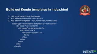 Build out Kendo templates in index.html
1. Link up all the scripts in the header
2. Add a blank div <div id=“main"></div>
3. Add 3 kendo templates – nav, home-view, contact-view
<script type="text/x-kendo-template" id="home-view">
<div class="view-content">
<div class="container content">
<div class="row">
<div class="col-sm-12">
Home
</div>
</div>
</div>
</div>
</script>
 