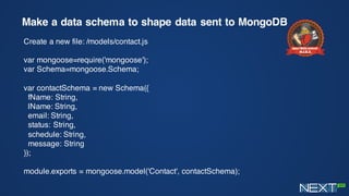 Make a data schema to shape data sent to MongoDB
Create a new file: /models/contact.js
var mongoose=require('mongoose');
var Schema=mongoose.Schema;
var contactSchema = new Schema({
fName: String,
lName: String,
email: String,
status: String,
schedule: String,
message: String
});
module.exports = mongoose.model('Contact', contactSchema);
 