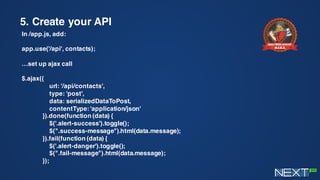 5. Create your API
In /app.js, add:
app.use('/api', contacts);
…set up ajax call
$.ajax({
url: '/api/contacts',
type: 'post',
data: serializedDataToPost,
contentType: 'application/json'
}).done(function (data) {
$('.alert-success').toggle();
$(".success-message").html(data.message);
}).fail(function (data) {
$('.alert-danger').toggle();
$(".fail-message").html(data.message);
});
 