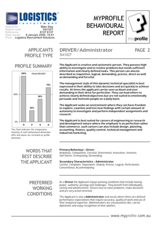 www.myprofile.com.au
PAGE
MYPROFILE
BEHAVIOURAL
REPORT
DA1027
PROFILE SUMMARY
WORDS THAT
BEST DESCRIBE
THE APPLICANT
Primary Behaviour - Driver
Ambitious, Competitive, Forceful, Determined, Innovative, Insistent,
Self Starter, Enterprising, Demanding
Secondary Characteristics - Administrator
Careful, Compliant, Dependent, Orderly, Precise, Logical, Perfectionist,
Conventional, Accommodating
PREFERRED
WORKING
CONDITIONS
2DRIVER/AdministratorAPPLICANTS
PROFILE TYPE
As a Driver the Applicant enjoys working conditions that include having
power, authority, prestige and challenges. They benefit from individuality,
variety and advancement. Drivers love to solve problems, make decisions
and are very action oriented.
The Applicant is also a Administrator and excels where there are defined
performance expectations that require accuracy, quality of work and use of
their analytical expertise. Administrators are very business-like, can be
diplomatic and enjoy recognition of their abilities.
The Applicant is creative and systematic person. They possess high
ability to investigate and to resolve problems but needs sufficient
information and clearly defined tasks. This person can also be
described as inquisitive, logical, demanding, precise, direct as well
as demanding and forceful.
The management style of this dynamic technical specialist is best
expressed in their ability to take decisions and act quickly to achieve
results. At times the applicant can be seen as blunt and over
demanding in their drive for perfection. They can lead others to
achieve clearly defined objectives but are not suited to emotionally
persuade and motivate people on a daily basis.
The Applicant seeks an environment where they can have freedom
to explore, examine and test new findings with certain amount of
autonomy to investigate and perform independent assignments and
research.
The Applicant is best suited for careers of engineering or research
and development nature where the emphasis is on perfection rather
than commerce, such careers can also include design, planning,
accounting, finance, quality control, technical management and
industrial marketing.
The Chart indicates the comparative
intensity of each behavioural dimension.
60% and above are recorded as profile
dominant.
Chart DA1027100%
25%
50%
75%
0%
60%
D P S A
Report for
Report code
Reference
Date issued
From
Mike Stay
DA1027
8127:6137
8 January 2009, 19:41
Logistics Recruitment Solutions
 