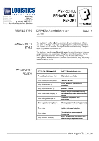 www.myprofile.com.au
PAGE
MYPROFILE
BEHAVIOURAL
REPORT
DA1027
WORK STYLE
REVIEW
4PROFILE TYPE DRIVER/Administrator
The Applicant’s profile is Driver dominant. Drivers are decisive, efficient
and quick to change. They enjoy being competitive, and are independent.
The Driver is practical and is usually impatient and domineering. They are
quite tough when they need to be.
The Applicant also displays Administrator characteristics. Administrators
are perfectionist and are accurate. They have persistent qualities that are
often expressed as serious and orderly. They do tend to be critical,
although they themselves dislike criticism. Often sensitive, they are usually
slow to make decisions.
MANAGEMENT
STYLE
STYLE & BEHAVIOUR DRIVER / Administrator
At work they tend to use their Character & knowledge
Their value to the company is
Getting things done and achieving
detailed analytical and administrative
results
They enjoy Action, Active participation
They influence others by
Force of character, persistence and
factual analytical presentations
They are motivated by
Goals, Ambition within defined
guidelines
They mostly communicate by Telling & writing
They are de-motivated by
Their management style is
Assertive, competitive and
bureacratic
Their negotiation strengths are Closing on contracts and agreements
Failure & conflict
They dislike
Time Wasting, vagueness and
inaccuracy
Report for
Report code
Reference
Date issued
From
Mike Stay
DA1027
8127:6137
8 January 2009, 19:41
Logistics Recruitment Solutions
 