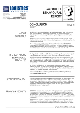 www.myprofile.com.au
PAGE
MYPROFILE
BEHAVIOURAL
REPORT
DA1027
5CONCLUSION
ABOUT
MYPROFILE
Dr. Kogus holds a B.A, M.A and Ph.D. degrees in Change Management and Sport
Psychology and has more than 15 years experience in behavioural profiles.
Dr Kogus is a Director of MYPROFILE Pty Ltd and consults to organizations and
individuals on how to achieve greater profitability and success. He is noted for his
work in inspiring success, change, quality and teamwork. Dr. Kogus has a proven
unique ability in solving conflicts and in creating a profitable and productive work
environment.
Dr. Kogus is recognised for his innovations in applying psychological and
behavioural models for peak individual and team performance with elite sporting
teams. His clients include the Australian 2000 Olympic Team, the Wallabies, Junior
Wallabies, the Sydney Flames and Tennis Australia.
Find out how Dr. Kogus can make your business successful and profitable by
visiting www.kogus.com.au
DR. ILAN KOGUS
BEHAVIOURAL
SPECIALIST
CONFIDENTIALITY This report is based entirely on the Applicants response to the questionnaire and
is intended solely for the named addressee and is strictly confidential. Any
confidentiality or privilege is not waived or lost if this report was sent to you by
mistake. MYPROFILE makes no warranties, express or implied about the accuracy
or reliability of this report. By using this report, the user agrees to release
MYPROFILE from any and all liability.
PRIVACY & SECURITY MYPROFILE does not view, retain, store or keep copies of the Applicants Profile.
Profiles are sent electronically to the e-mail address specified by the Applicant.
If the Applicant is requested by a Recruitment company to complete a Profile for
the purposes of evaluating the Applicants worthiness for a job then a copy of the
Profile is also sent to the Recruitment Company and may only be used by them for
this purpose.
MYPROFILE has adopted a policy of sending Profile reports using a PDF format.
PDF files are least likely to contain viruses and provide greater security. Strict
confidentiality is maintained by the Applicants name not appearing in the Report.
MYPROFILE is an online behavioural personality assessment tool. It focuses on
work related behaviour and provides suggestions for career opportunities
depending on the behavioural profile of the applicant (person completing the
profile).
MYPROFILE uses well known and proven personality research concepts called
Psychometric tests which determine personality types and enables the applicant to
maximise their potential.
Please visit www.myprofile.com.au for more information about MYPROFILE,
including CareerMatch that matches profile types with career suggestions, and a
detailed explanation about each profile type (D.P.S.A. methodology) A slide show
presentation is also available on screen or downloadable from the web.
Report for
Report code
Reference
Date issued
From
Mike Stay
DA1027
8127:6137
8 January 2009, 19:41
Logistics Recruitment Solutions
 