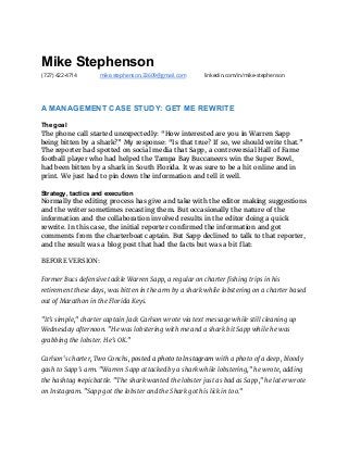 Mike Stephenson
(727) 422-4714 ​mike.stephenson.33609@gmail.com​ linkedin.com/in/mike-stephenson
A MANAGEMENT CASE STUDY: GET ME REWRITE
The goal
The phone call started unexpectedly: “How interested are you in Warren Sapp
being bitten by a shark?” My response: “Is that true? If so, we should write that.”
The reporter had spotted on social media that Sapp, a controversial Hall of Fame
football player who had helped the Tampa Bay Buccaneers win the Super Bowl,
had been bitten by a shark in South Florida. It was sure to be a hit online and in
print. We just had to pin down the information and tell it well.
Strategy, tactics and execution
Normally the editing process has give and take with the editor making suggestions
and the writer sometimes recasting them. But occasionally the nature of the
information and the collaboration involved results in the editor doing a quick
rewrite. In this case, the initial reporter confirmed the information and got
comments from the charterboat captain. But Sapp declined to talk to that reporter,
and the result was a blog post that had the facts but was a bit flat:
BEFORE VERSION:
Former Bucs defensive tackle Warren Sapp, a regular on charter fishing trips in his
retirement these days, was bitten in the arm by a shark while lobstering on a charter based
out of Marathon in the Florida Keys.
"It's simple," charter captain Jack Carlson wrote via text message while still cleaning up
Wednesday afternoon. "He was lobstering with me and a shark bit Sapp while he was
grabbing the lobster. He's OK."
Carlson's charter, Two Conchs,​ posted a photo to Instagram​ with a photo of a deep, bloody
gash to Sapp's arm. "Warren Sapp attacked by a shark while lobstering," he wrote, adding
the hashtag #epicbattle. "The shark wanted the lobster just as bad as Sapp," he later wrote
on Instagram. "Sapp got the lobster and the Shark got his lick in too."
 