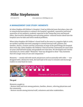  
Mike Stephenson 
(727) 422-4714 mike.stephenson.33609@gmail.com 
A MANAGEMENT CASE STUDY: MOMENTS 
At Johns Hopkins All Children’s Hospital, I lead an Editorial team that plays a key role 
in using brand journalism to enhance the hospital’s goodwill, reputation and brand 
awareness of our pediatric academic expertise in the Tampa Bay area and beyond. 
Often, that involves identifying and executing patient-centered stories about how the 
hospital cares for kids and solves medical problems. 
 
When Johns Hopkins All Children’s found itself in the news in a negative light in 2018, 
we needed a quickly executed campaign to remind internal staff, patients and 
families, donors, trustees and the community at large of the good things the hospital 
does every day. Johns Hopkins All Children’s had served the community for more than 
90 years and had built loyalty and goodwill over that time. We developed and I led the 
execution of a series called “Moments” that was designed to show “tiny moments 
that tell a larger story of care and compassion.”  
 
Moments — mostly told with words and pictures and occasionally with video — was 
designed with a distinctive look, feel and style to be easy to consume and encourage 
readers to come back for more. 
 
 
 
The goal  
 
Moments sought to: 
• Restore faith and trust among patients, families, donors, referring physicians and 
the community.  
• Restore morale among internal staff, volunteers and other stakeholders. 
 
 
 