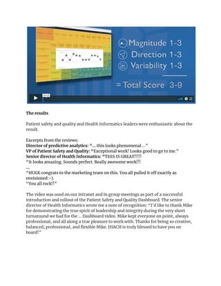  
 
The results 
 
Patient safety and quality and Health Informatics leaders were enthusiastic about the 
result.  
Excerpts from the reviews: 
Director of predictive analytics: “... ​this looks phenomenal …” 
VP of Patient Safety and Quality: “​Exceptional work! Looks good to go to me.” 
Senior director of Health Informatics: “​THIS IS GREAT!!!!! 
“It looks amazing. Sounds perfect. Really awesome work!!! 
… 
“HUGE congrats to the marketing team on this. You all pulled it off exactly as 
envisioned:-). 
“You all rock!!” 
 
The video was used on our intranet and in group meetings as part of a successful 
introduction and rollout of the Patient Safety and Quality Dashboard. The senior 
director of Health Informatics wrote me a note of recognition: “I'd like to thank Mike 
for demonstrating the true spirit of leadership and integrity during the very short 
turnaround we had for the ... Dashboard video. Mike kept everyone on point, always 
professional, and all along a true pleasure to work with. Thanks for being so creative, 
balanced, professional, and flexible Mike. JHACH is truly blessed to have you on 
board!” 
 
 