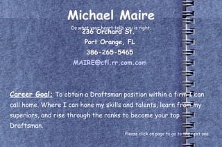 Michael Maire Do what your heart tells you is right. 236 Orchard St.  Port Orange, FL 386-265-5465 [email_address] Career Goal;   To obtain a Draftsman position within a firm I can call home. Where I can hone my skills and talents, learn from my superiors, and rise through the ranks to become your top Draftsman. Please click on page to go to the next one. 