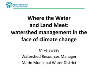 Where the Water
and Land Meet:
watershed management in the
face of climate change
Mike Swezy
Watershed Resources Manager
Marin Municipal Water District
 