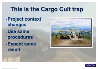 This is the Cargo Cult trap
• Project context
changes
• Use same
procedures
• Expect same
result
 