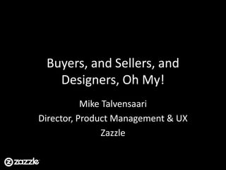 Buyers, and Sellers, and Designers, Oh My! Mike Talvensaari Director, Product Management & UX Zazzle 