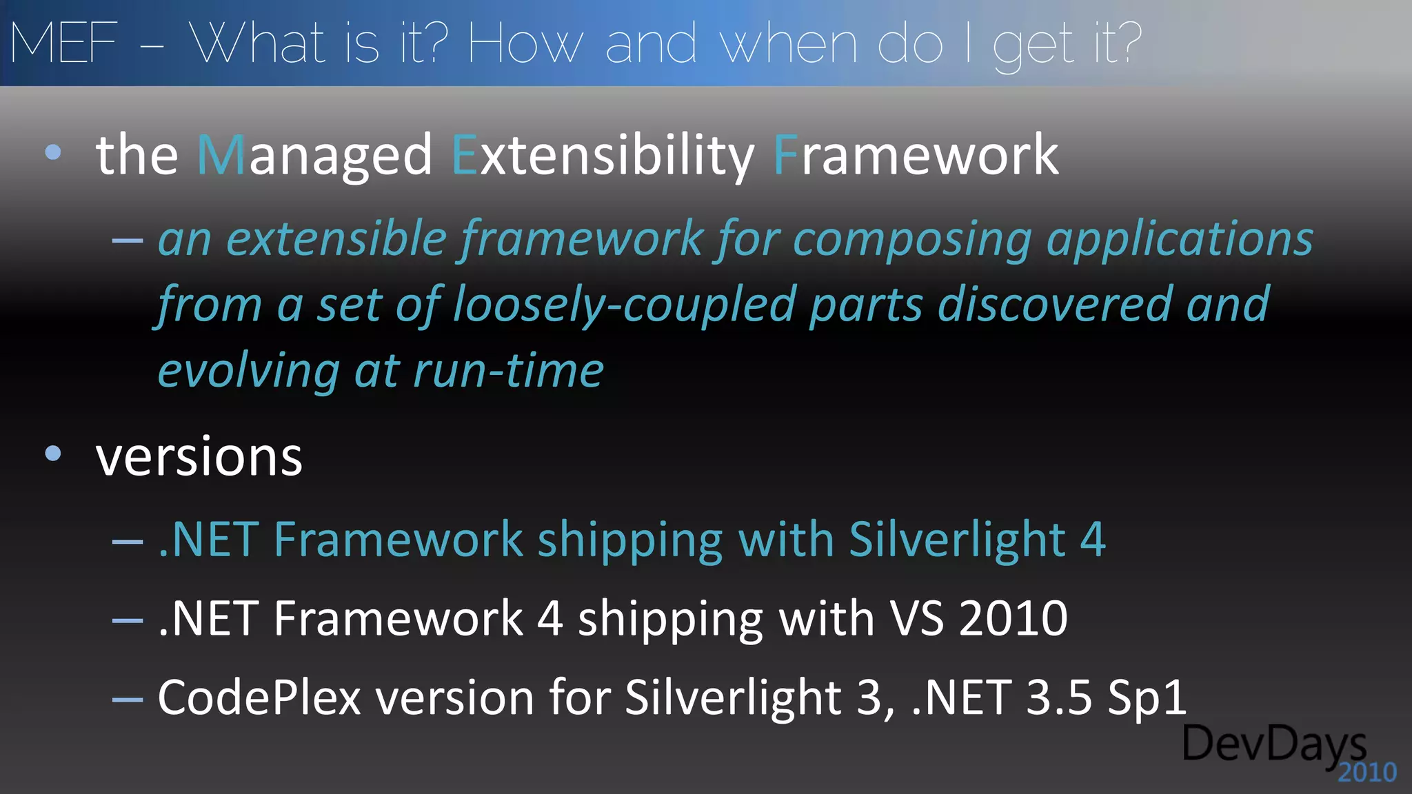 MEF – What is it? How and when do I get it?
 • the Managed Extensibility Framework
   – an extensible framework for composing applications
     from a set of loosely-coupled parts discovered and
     evolving at run-time
 • versions
   – .NET Framework shipping with Silverlight 4
   – .NET Framework 4 shipping with VS 2010
   – CodePlex version for Silverlight 3, .NET 3.5 Sp1
 