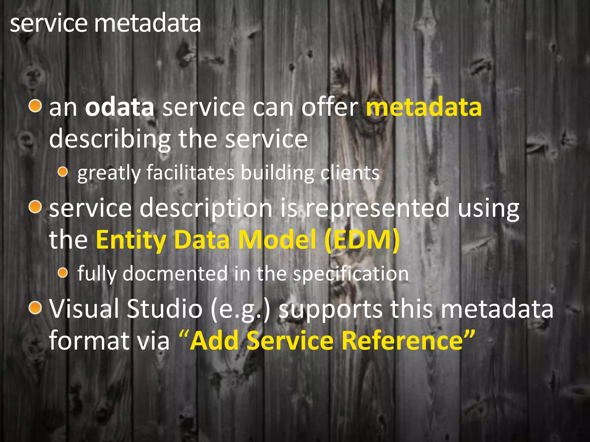 service metadata
an odata service can offer metadata
describing the service
greatly facilitates building clients
service description is represented using
the Entity Data Model (EDM)
fully docmented in the specification
Visual Studio (e.g.) supports this metadata
format via “Add Service Reference”