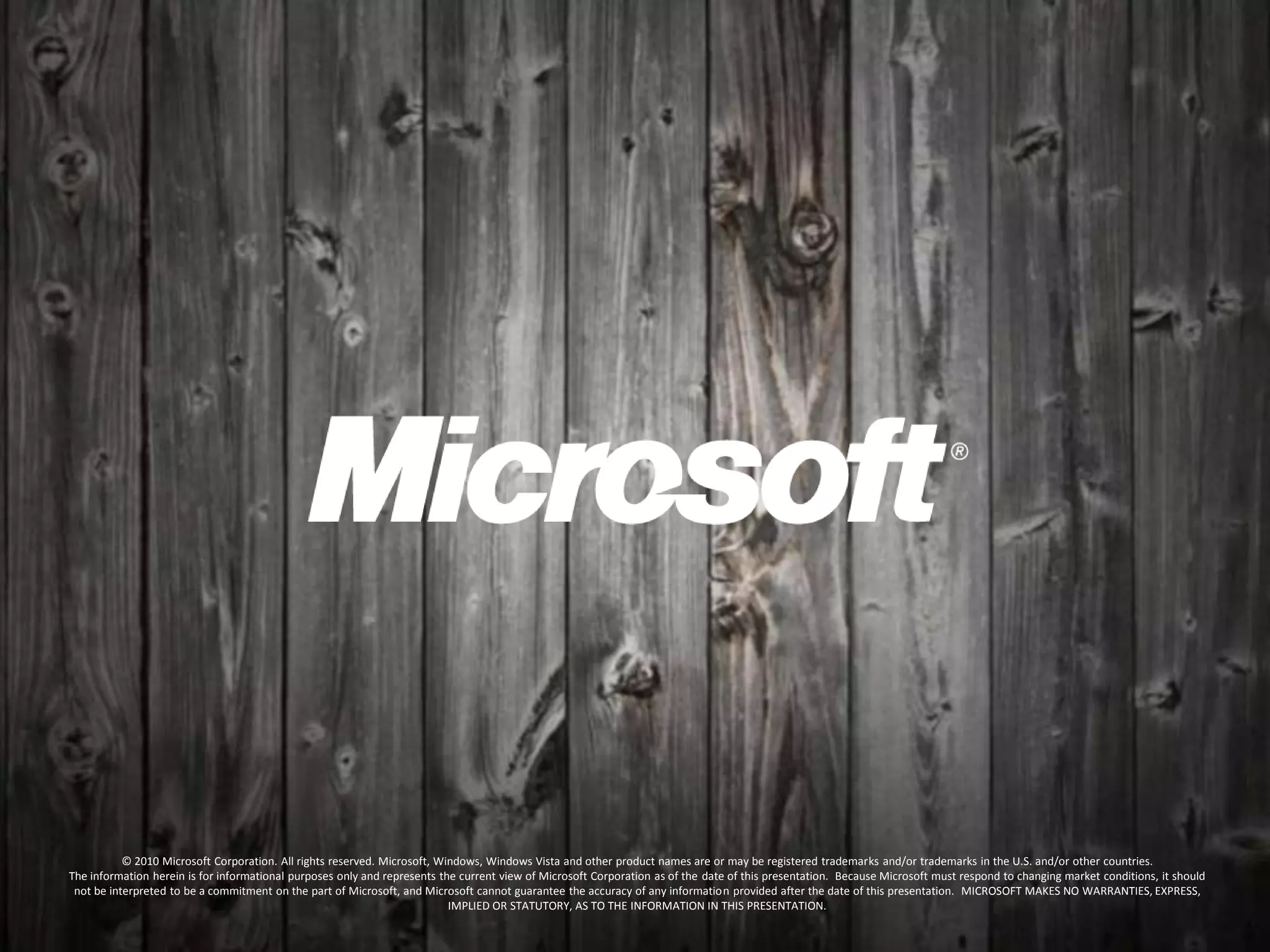 © 2010 Microsoft Corporation. All rights reserved. Microsoft, Windows, Windows Vista and other product names are or may be registered trademarks and/or trademarks in the U.S. and/or other countries.
The information herein is for informational purposes only and represents the current view of Microsoft Corporation as of the date of this presentation. Because Microsoft must respond to changing market conditions, it should
not be interpreted to be a commitment on the part of Microsoft, and Microsoft cannot guarantee the accuracy of any information provided after the date of this presentation. MICROSOFT MAKES NO WARRANTIES, EXPRESS,
IMPLIED OR STATUTORY, AS TO THE INFORMATION IN THIS PRESENTATION.