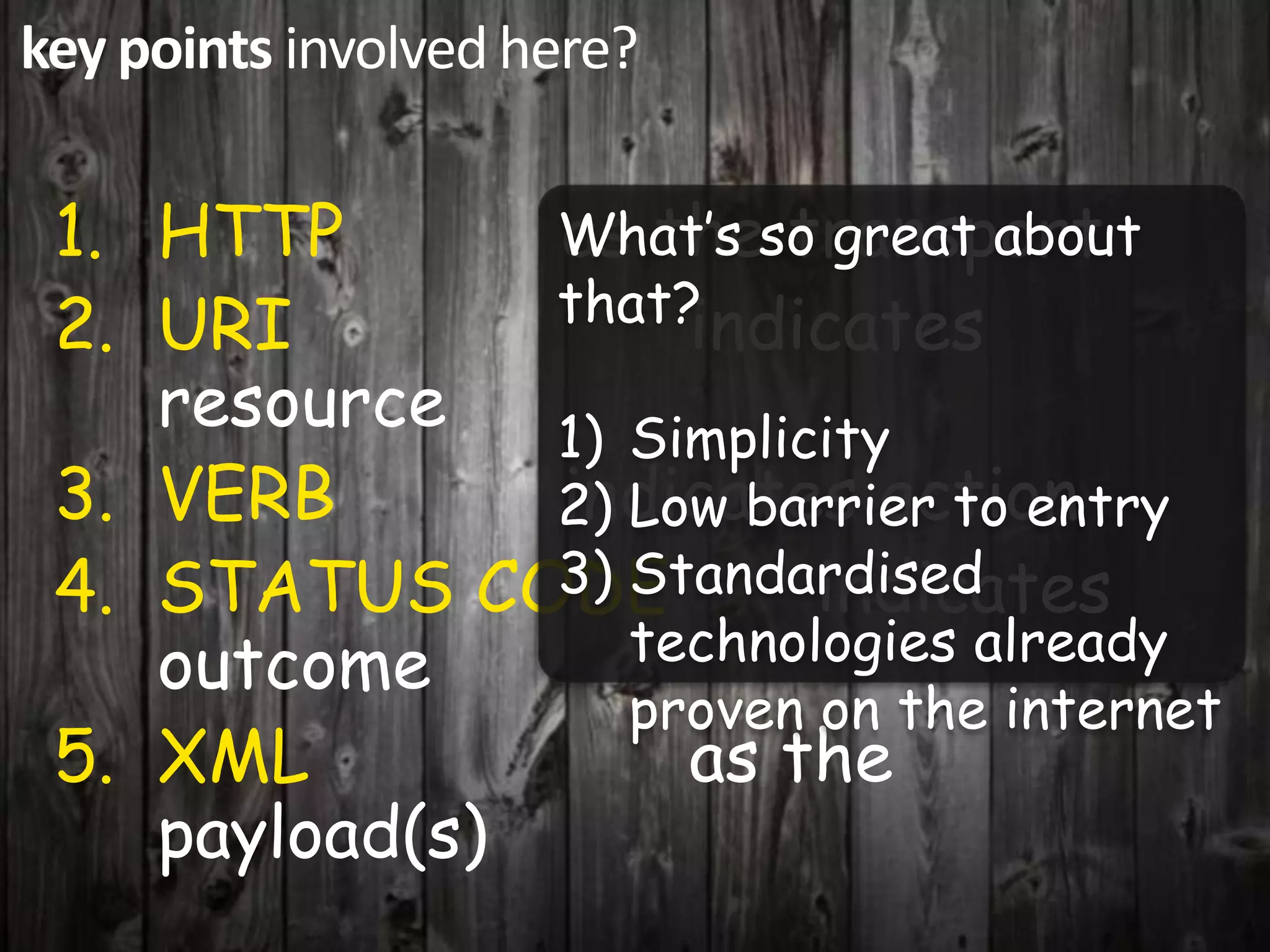 key points involved here?
1. HTTP as the transport
What’s so great about
2. URI that?indicates
resource 1) Simplicity
3. VERB indicates action
2) Low barrier to entry
4. STATUS CODE3) Standardised
indicates
outcome technologies already
proven on the internet
5. XML as the
payload(s)