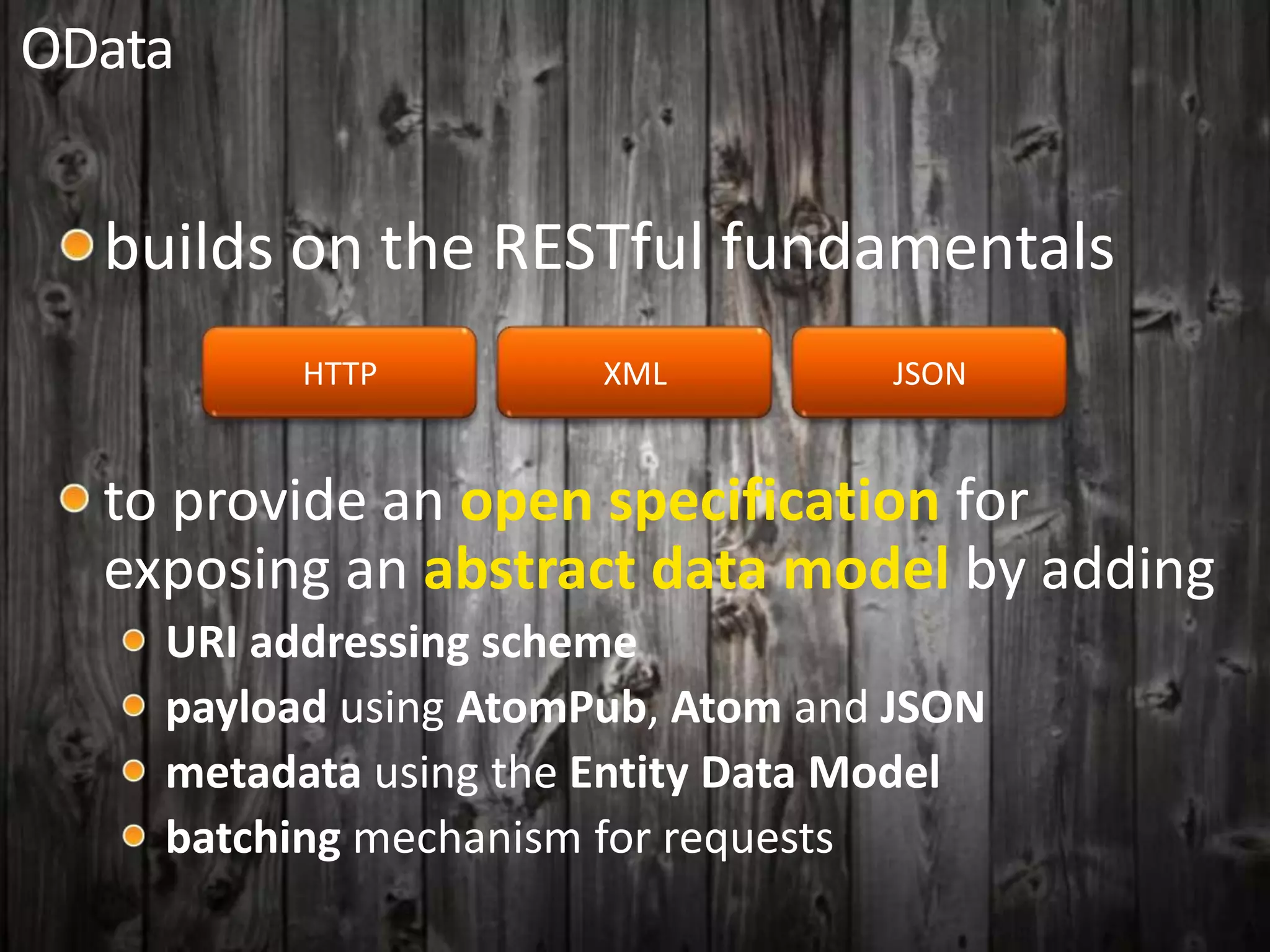 OData
builds on the RESTful fundamentals
HTTP XML JSON
to provide an open specification for
exposing an abstract data model by adding
URI addressing scheme
payload using AtomPub, Atom and JSON
metadata using the Entity Data Model
batching mechanism for requests