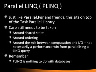 Parallel LINQ ( PLINQ ) Just like  Parallel.For  and friends, this sits on top of the Task Parallel Library Care still needs to be taken Around shared state Around ordering Around the mix between computation and I/O – not necessarily a performance win from parallelising a LINQ query Remember PLINQ is nothing to do with databases 