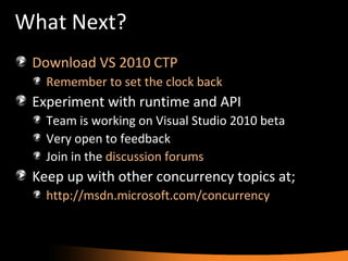 What Next? Download VS 2010 CTP Remember to set the clock back Experiment with runtime and API Team is working on Visual Studio 2010 beta Very open to feedback Join in the  discussion forums Keep up with other concurrency topics at; http://msdn.microsoft.com/concurrency   