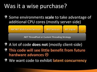Was it a wise purchase? Some environments  scale  to take advantage of additional CPU cores (mostly server-side) A lot of code  does not  (mostly client-side) This code will see little benefit from future hardware advances   We want code to exhibit  latent   concurrency ASP.NET Web Forms/Services WCF Services WF Engine ... .NET ThreadPool or Custom Threading Strategy 