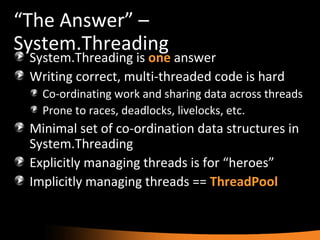 “ The Answer” – System.Threading System.Threading is  one  answer Writing correct, multi-threaded code is hard Co-ordinating work and sharing data across threads Prone to races, deadlocks, livelocks, etc. Minimal set of co-ordination data structures in System.Threading Explicitly managing threads is for “heroes” Implicitly managing threads ==  ThreadPool 