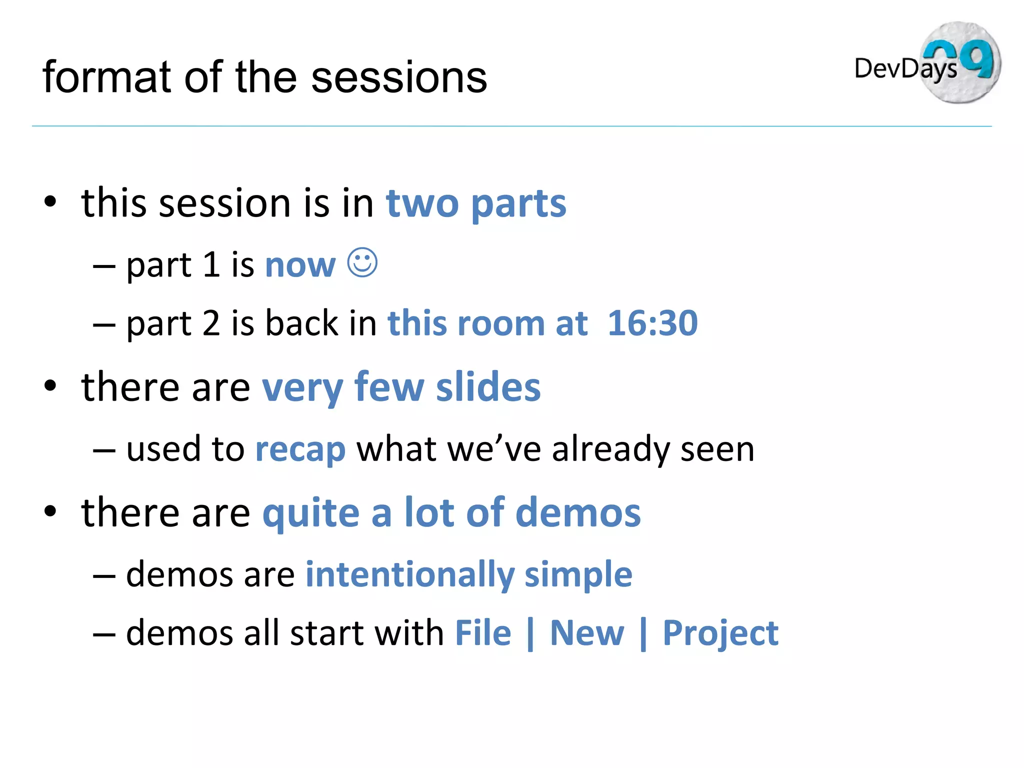 format of the sessions this session is in  two parts part 1 is  now   part 2 is back in  this room at  16:30 there are  very few slides used to  recap  what we’ve already seen there are  quite a lot of demos demos are  intentionally simple demos all start with  File | New | Project 