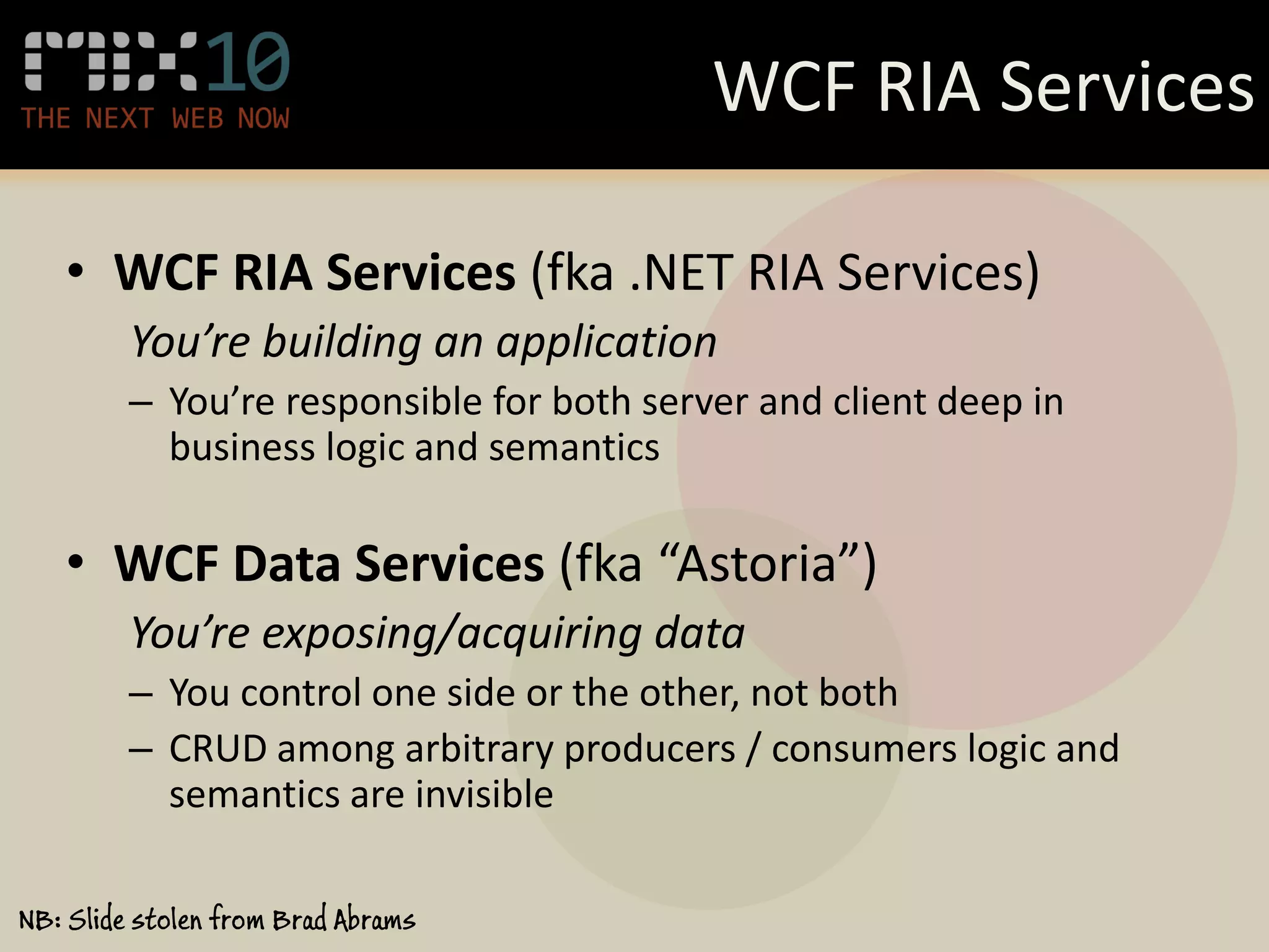 WCF RIA Services

   • WCF RIA Services (fka .NET RIA Services)
         You’re building an application
         – You’re responsible for both server and client deep in
           business logic and semantics

   • WCF Data Services (fka “Astoria”)
         You’re exposing/acquiring data
         – You control one side or the other, not both
         – CRUD among arbitrary producers / consumers logic and
           semantics are invisible

NB: Slide stolen from Brad Abrams
 