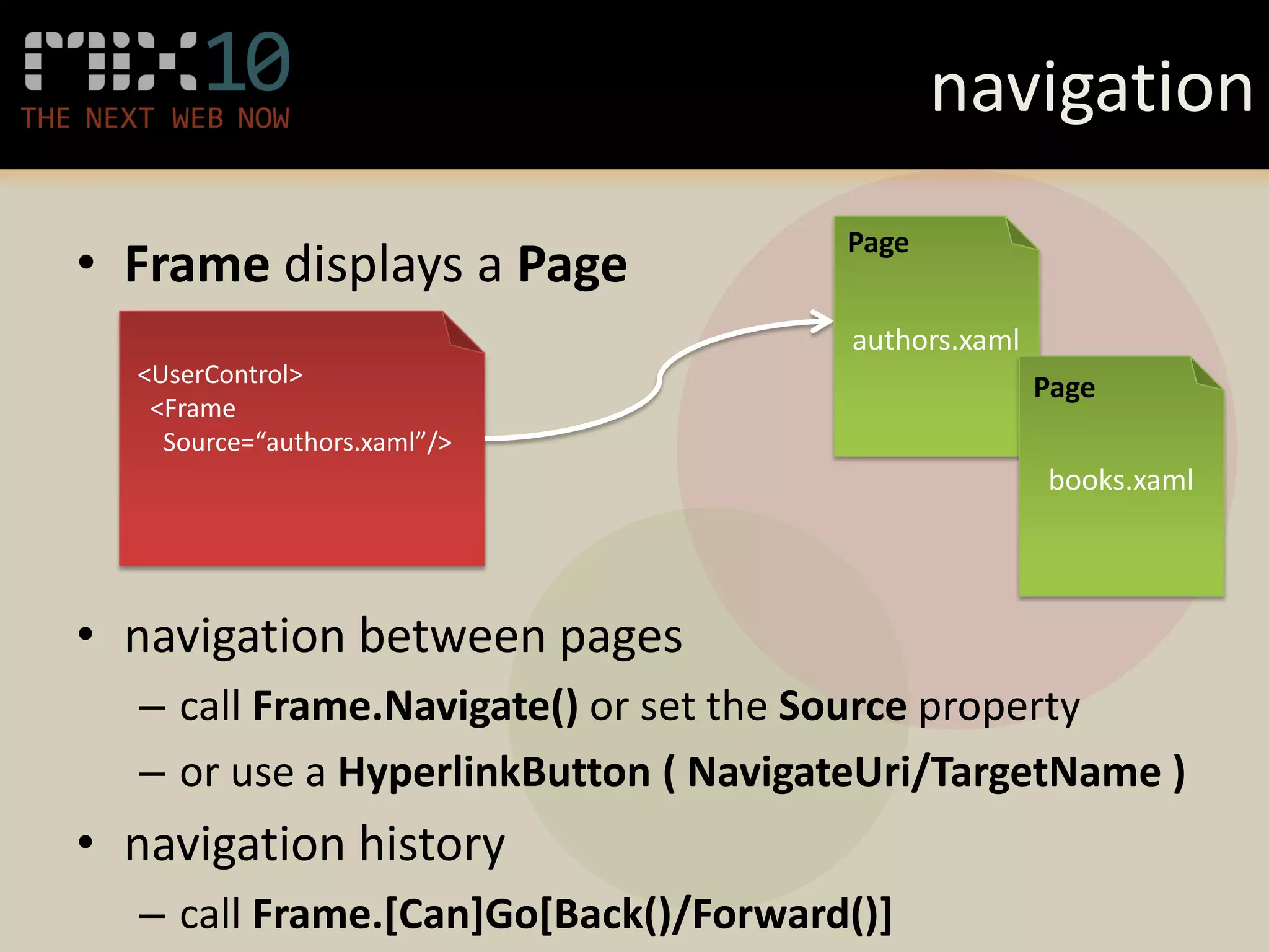 navigation
                                     Page
• Frame displays a Page
                                      authors.xaml
  <UserControl>                                      Page
   <Frame
    Source=“authors.xaml”/>
                                                     books.xaml




• navigation between pages
  – call Frame.Navigate() or set the Source property
  – or use a HyperlinkButton ( NavigateUri/TargetName )
• navigation history
  – call Frame.[Can]Go[Back()/Forward()]
 