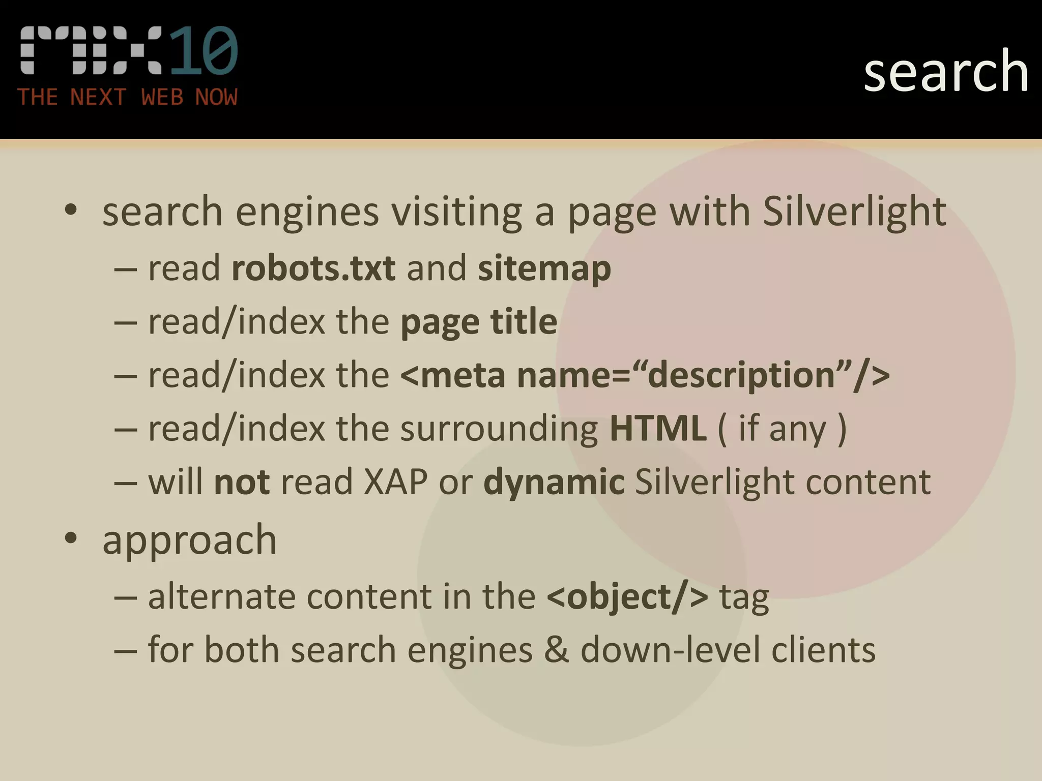 search

• search engines visiting a page with Silverlight
  – read robots.txt and sitemap
  – read/index the page title
  – read/index the <meta name=“description”/>
  – read/index the surrounding HTML ( if any )
  – will not read XAP or dynamic Silverlight content
• approach
  – alternate content in the <object/> tag
  – for both search engines & down-level clients
 