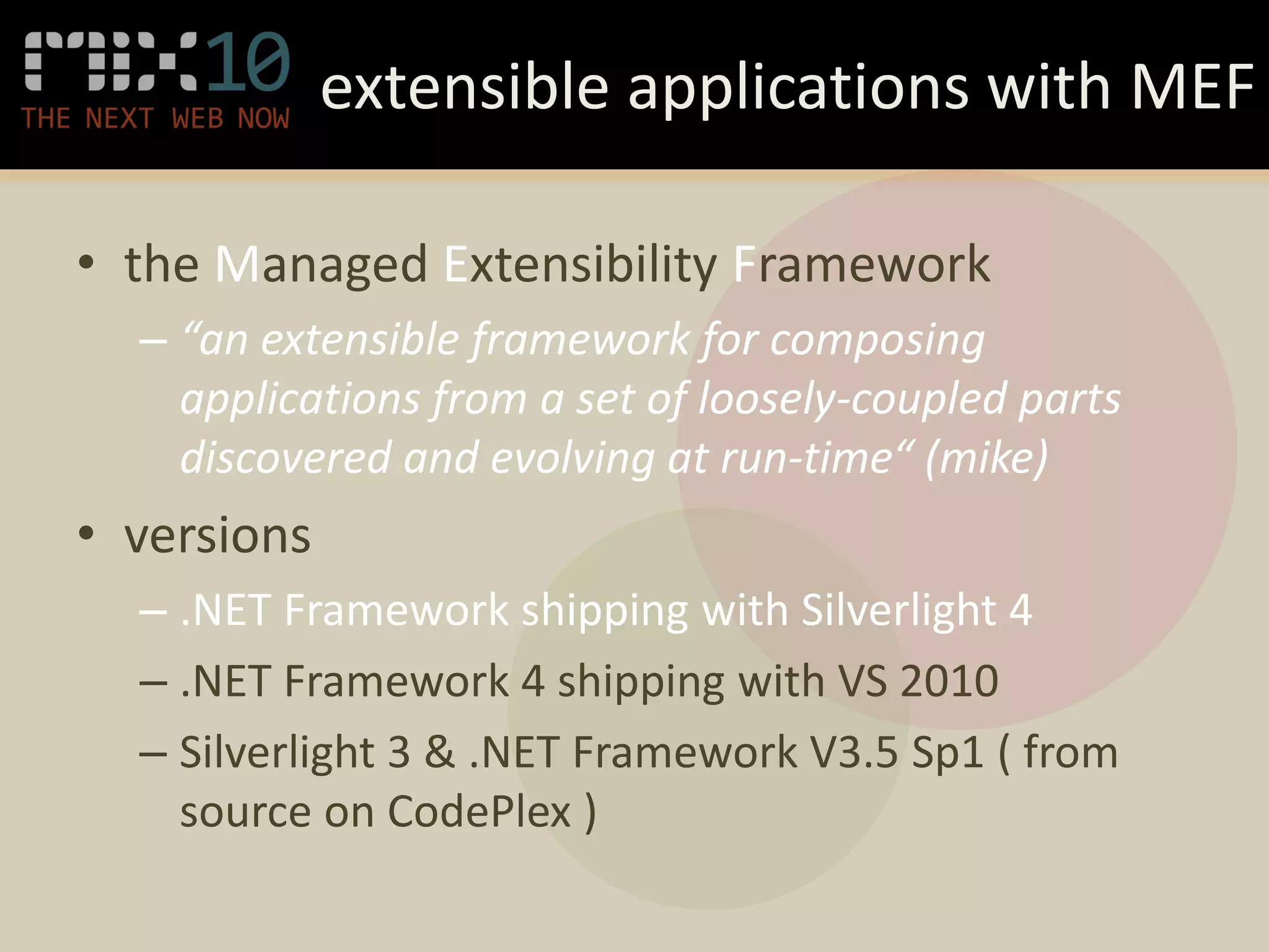 extensible applications with MEF

• the Managed Extensibility Framework
  – “an extensible framework for composing
    applications from a set of loosely-coupled parts
    discovered and evolving at run-time“ (mike)
• versions
  – .NET Framework shipping with Silverlight 4
  – .NET Framework 4 shipping with VS 2010
  – Silverlight 3 & .NET Framework V3.5 Sp1 ( from
    source on CodePlex )
 