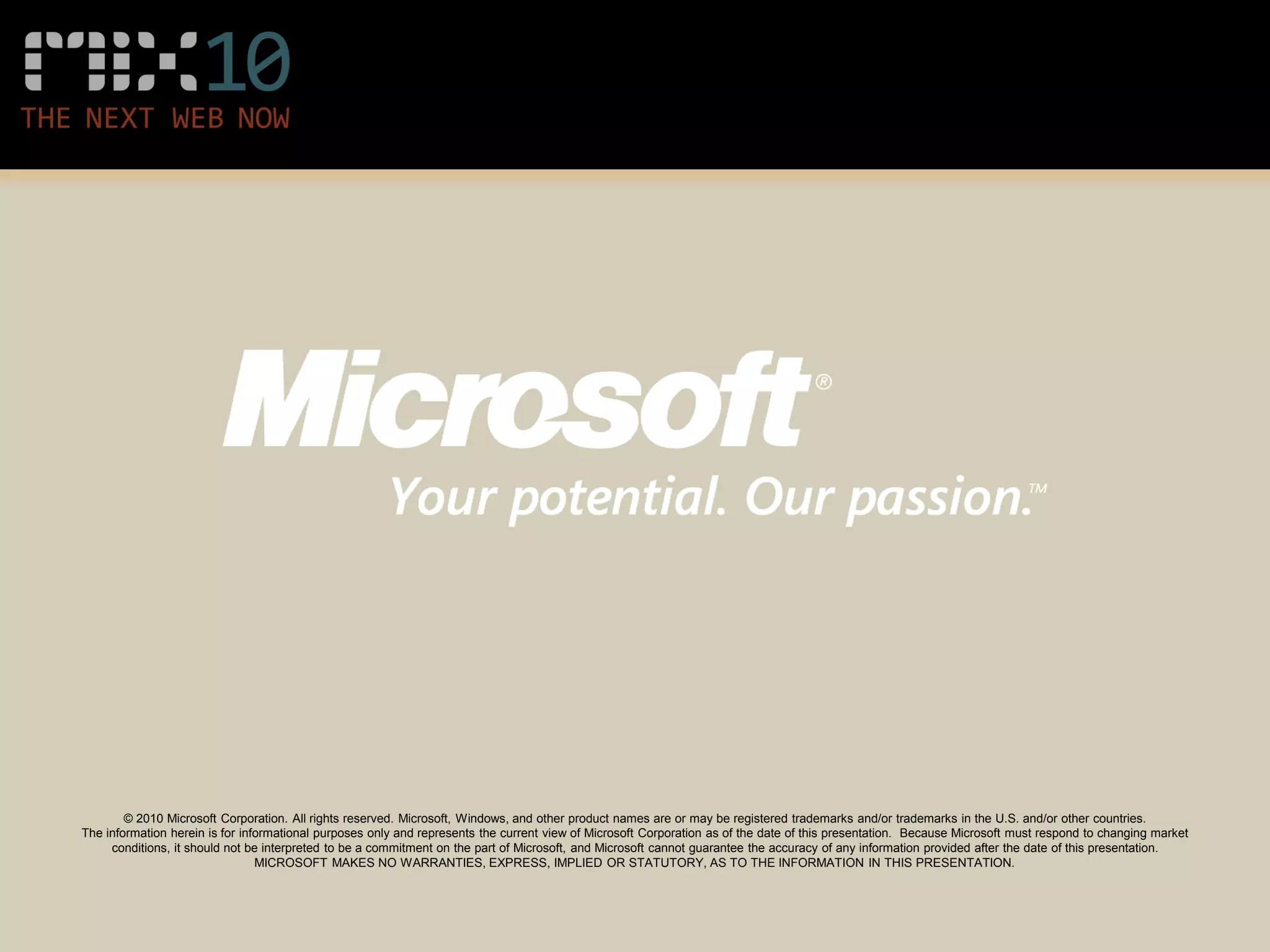 © 2010 Microsoft Corporation. All rights reserved. Microsoft, Windows, and other product names are or may be registered trademarks and/or trademarks in the U.S. and/or other countries.
The information herein is for informational purposes only and represents the current view of Microsoft Corporation as of the date of this presentation. Because Microsoft must respond to changing market
     conditions, it should not be interpreted to be a commitment on the part of Microsoft, and Microsoft cannot guarantee the accuracy of any information provided after the date of this presentation.
                                 MICROSOFT MAKES NO WARRANTIES, EXPRESS, IMPLIED OR STATUTORY, AS TO THE INFORMATION IN THIS PRESENTATION.
 