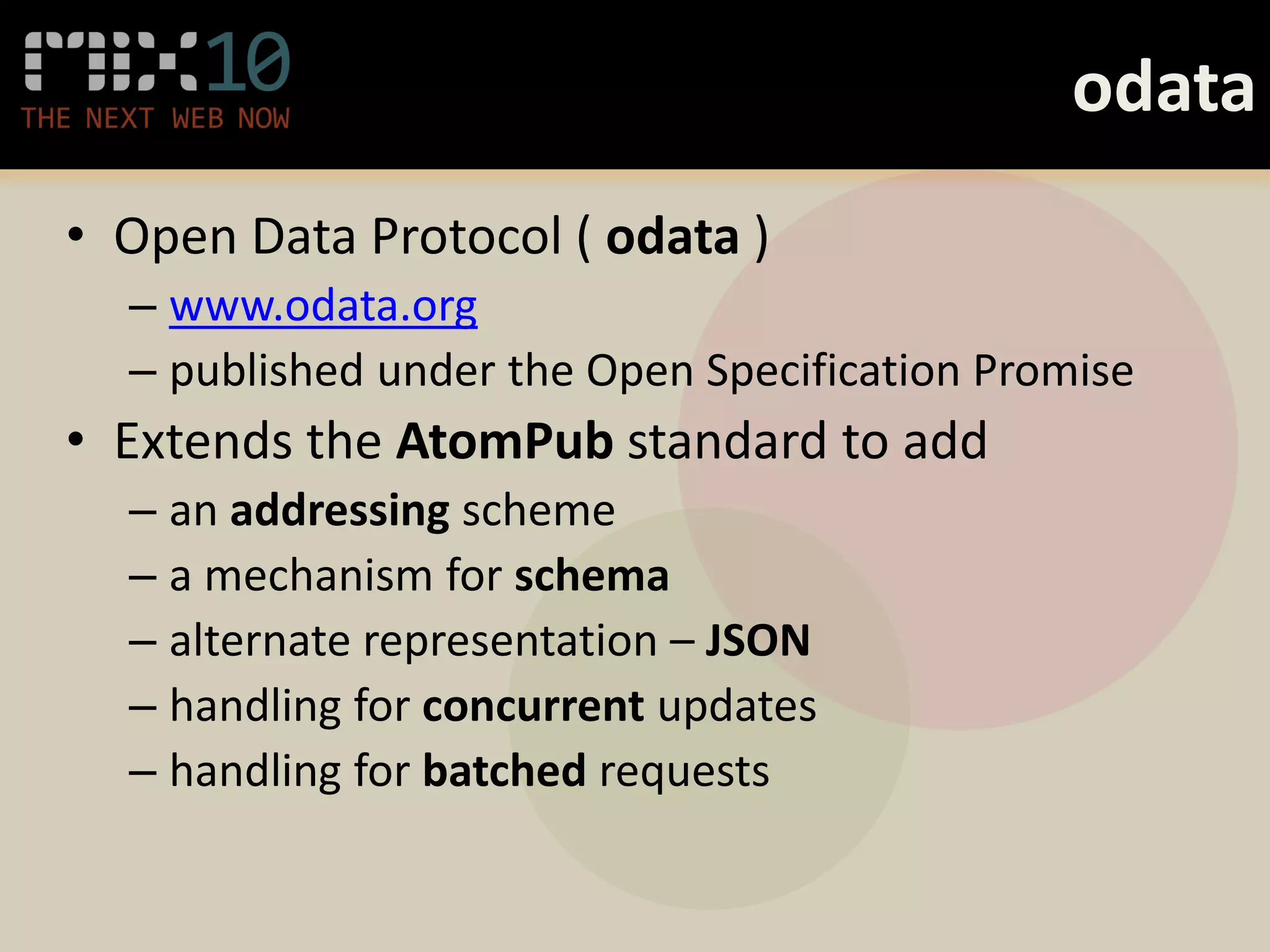 odata
• Open Data Protocol ( odata )
  – www.odata.org
  – published under the Open Specification Promise
• Extends the AtomPub standard to add
  – an addressing scheme
  – a mechanism for schema
  – alternate representation – JSON
  – handling for concurrent updates
  – handling for batched requests
 