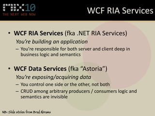 WCF RIA Services

   • WCF RIA Services (fka .NET RIA Services)
         You’re building an application
         – You’re responsible for both server and client deep in
           business logic and semantics

   • WCF Data Services (fka “Astoria”)
         You’re exposing/acquiring data
         – You control one side or the other, not both
         – CRUD among arbitrary producers / consumers logic and
           semantics are invisible

NB: Slide stolen from Brad Abrams
 