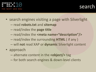 search

• search engines visiting a page with Silverlight
  – read robots.txt and sitemap
  – read/index the page title
  – read/index the <meta name=“description”/>
  – read/index the surrounding HTML ( if any )
  – will not read XAP or dynamic Silverlight content
• approach
  – alternate content in the <object/> tag
  – for both search engines & down-level clients
 