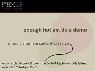 enough hot air, do a demo

     offering alternate content to search



note – I stole this demo, it comes from the WCF RIA Services Code Gallery
and is called “Silverlight Store”
 