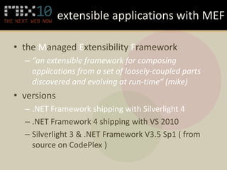 extensible applications with MEF

• the Managed Extensibility Framework
  – “an extensible framework for composing
    applications from a set of loosely-coupled parts
    discovered and evolving at run-time“ (mike)
• versions
  – .NET Framework shipping with Silverlight 4
  – .NET Framework 4 shipping with VS 2010
  – Silverlight 3 & .NET Framework V3.5 Sp1 ( from
    source on CodePlex )
 