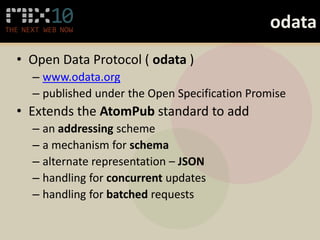 odata
• Open Data Protocol ( odata )
  – www.odata.org
  – published under the Open Specification Promise
• Extends the AtomPub standard to add
  – an addressing scheme
  – a mechanism for schema
  – alternate representation – JSON
  – handling for concurrent updates
  – handling for batched requests
 