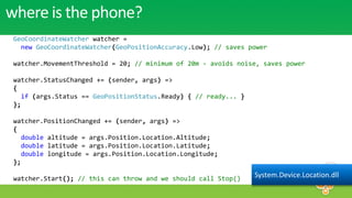 where is the phone?
 GeoCoordinateWatcher watcher =
   new GeoCoordinateWatcher(GeoPositionAccuracy.Low); // saves power

 watcher.MovementThreshold = 20; // minimum of 20m - avoids noise, saves power

 watcher.StatusChanged += (sender, args) =>
 {
    if (args.Status == GeoPositionStatus.Ready) { // ready... }
 };

 watcher.PositionChanged += (sender, args) =>
 {
    double altitude = args.Position.Location.Altitude;
    double latitude = args.Position.Location.Latitude;
    double longitude = args.Position.Location.Longitude;
 };

 watcher.Start(); // this can throw and we should call Stop()     System.Device.Location.dll
 