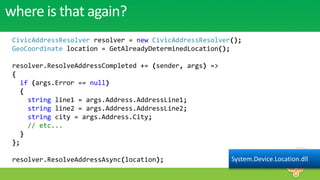 where is that again?
 CivicAddressResolver resolver = new CivicAddressResolver();
 GeoCoordinate location = GetAlreadyDeterminedLocation();

 resolver.ResolveAddressCompleted += (sender, args) =>
 {
   if (args.Error == null)
   {
     string line1 = args.Address.AddressLine1;
     string line2 = args.Address.AddressLine2;
     string city = args.Address.City;
     // etc...
   }
 };

 resolver.ResolveAddressAsync(location);                 System.Device.Location.dll
 