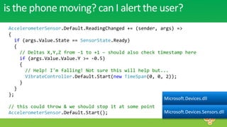 is the phone moving? can I alert the user?
 AccelerometerSensor.Default.ReadingChanged += (sender, args) =>
 {
   if (args.Value.State == SensorState.Ready)
   {
     // Deltas X,Y,Z from -1 to +1 – should also check timestamp here
     if (args.Value.Value.Y >= -0.5)
     {
       // Help! I'm falling! Not sure this will help but...
       VibrateController.Default.Start(new TimeSpan(0, 0, 2));
     }
   }
 };
                                                         Microsoft.Devices.dll
 // this could throw & we should stop it at some point
 AccelerometerSensor.Default.Start();                        Microsoft.Devices.Sensors.dll
 