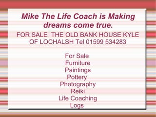 Mike The Life Coach is Making
      dreams come true.
FOR SALE THE OLD BANK HOUSE KYLE
   OF LOCHALSH Tel 01599 534283

             For Sale
             Furniture
             Paintings
              Pottery
          Photography
               Reiki
          Life Coaching
               Logs
 