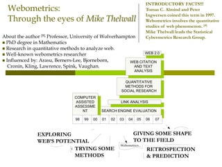 Webometrics:
Through the eyes of Mike Thelwall
About the author [8], Professor, University of Wolverhampton
 PhD degree in Mathematics
 Research in quantitative methods to analyze web.
 Well-known webometrics researcher
 Influenced by: Arasu, Berners-Lee, Bjorneborn,
Cronin, Kling, Lawrence, Spink, Vaughan.
INTRODUCTORY FACTS!!!
Tomas C. Almind and Peter
Ingwersen coined this term in 1997.
Webometrics involves the quantitative
studies of web phenomenon. [4]
Mike Thelwall leads the Statistical
Cybermetrics Research Group.
SEARCH ENGINE EVALUATION
LINK ANALYSIS
QUANTITATIVE
METHODS FOR
SOCIAL RESEARCH
WEB CITATION
AND TEXT
ANALYSIS
WEB 2.0
COMPUTER
ASSISTED
ASSESSME
NT
070201009998 0603 04 05
SEARCH ENGINE EVALUATION
LINK ANALYSIS
QUANTITATIVE
METHODS FOR
SOCIAL RESEARCH
WEB CITATION
AND TEXT
ANALYSIS
WEB 2.0
COMPUTER
ASSISTED
ASSESSME
NT
070201009998 0603 04 05
Research
dissemination…
The connection...
Can personal web ...
Webometrics...
Webometrics
Interpreting social
...
Bibliometrics...
EXPLORING
WEB’S POTENTIAL
TRYING SOME
METHODS
GIVING SOME SHAPE
TO THE FIELD
RETROSPECTION
& PREDICTION
 