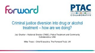 Criminal justice diversion into drug or alcohol
treatment – how are we doing?
Jac Charlier – National Director (TASC), Police Treatment and Community
Collaborative, USA
Mike Trace – Chief Executive, The Forward Trust, UK
 