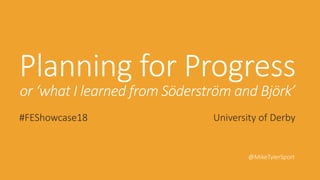 Planning for Progress
or ‘what I learned from Söderström and Björk’
#FEShowcase18 University of Derby
@MikeTylerSport
 