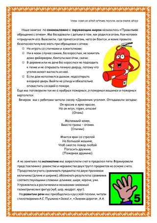 !‫שמח‬ ‫חנוכה‬ ‫חג‬ ‫לכולם‬ ‫מהכיבוד.מאחלים‬ ‫ונהננו‬ ‫מתנות‬ ‫קיבלנו‬
Наше занятие по ознакомлению с окружающим миром называлось «Правильное
обращение с огнем». Мы беседовали с детьми о том, как родился огонь. Как человек
«приручил» его. Выяснили, где прячется огонь, чего он боится, и какие правила
безопасности нужно знать при обращении с огнем:
 Не играть со спичками и зажигалками;
 Ни в коем случае самим, без взрослых, не зажигать
дома фейерверки, бенгальские огни, свечи;
 В деревне или на даче без взрослых не подходить
к печке и не открывать печную дверцу, потому что
уголек может выпасть из неё.
 Если дом наполнился дымом, надо открыть
входную дверь. Выйти на улицу и обязательно
оповестить соседей о пожаре.
Еще мы поговорили так же о храбрых пожарных, о пожарных машинах и пожарных
вертолетах.
Вечером мы с ребятами читали сказку «Дракончик-уголек». Отгадывали загадки:
Он красив и ярко-красен,
Но он жгуч, горяч, опасен!
(Огонь)
Маленький конек,
Вместо гривы – огонек.
(Спички)
Мчится кран со стрелой
На большой машине,
Чтоб смогла пожар любой
Погасить дружина.
(Пожарная дружина).
А на занятиях по математике мы закрепляли счет в пределах пяти. Формировали
представления о равенстве и неравенстве двух групп предметов на основе счета.
Продолжали учить сравнивать предметы по двум признакам
величины (длине и ширине), обозначать результаты сравнения
соответствующими словами: длиннее, шире, короче, уже.
Упражнялись в различении и назывании знакомых
геометрических фигур (куб, шар, квадрат, круг).
На развитии речи мы приобщались к русской поэзии, читали
стихотворения А.С. Пушкина «Зима!..», «Зимняя дорога», А.А.
 