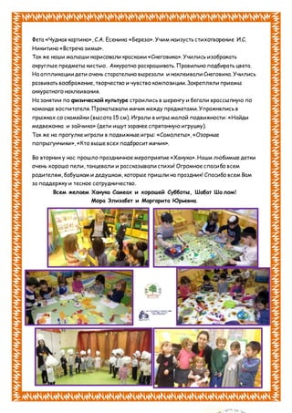 Фета «Чудная картина», С.А. Есенина «Береза». Учим наизусть стихотворение И.С.
Никитина «Встреча зимы».
Так же наши малыши нарисовали красками «Снеговика». Учились изображать
округлые предметы кистью. Аккуратно раскрашивать. Правильно подбирать цвета.
На аппликации дети очень старательно вырезали и наклеивали Снеговика. Учились
развивать воображение, творчество и чувство композиции. Закрепляли приемы
аккуратного наклеивания.
На занятии по физической культуре строились в шеренгу и бегали врассыпную по
команде воспитателя. Прокатывали мячик между предметами. Упражнялись в
прыжках со скамейки (высота 15 см). Играли в игры малой подвижности: «Найди
медвежонка и зайчика» (дети ищут заранее спрятанную игрушку).
Так же на прогулке играли в подвижные игры: «Самолеты», «Озорные
попрыгунчики», «Кто выше всех подбросит мячик».
Во вторник у нас прошло праздничное мероприятие «Ханука». Наши любимые детки
очень хорошо пели, танцевали и рассказывали стихи! Огромное спасибо всем
родителям, бабушкам и дедушкам, которые пришли на праздник! Спасибо всем Вам
за поддержку и тесное сотрудничество.
Всем желаем Ханука Самеах и хорошей Субботы, Шабат Ша лом!
Мора Элизабет и Маргарита Юрьевна.
 