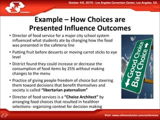Example – How Choices are
           Presented Influence Outcomes
• Director of food service for a major city school system
  influenced what students ate by changing how the food
  was presented in the cafeteria line
• Putting fruit before desserts or moving carrot sticks to eye
  level
• District found they could increase or decrease the
  consumption of food items by 25% without making
  changes to the menu
• Practice of giving people freedom of choice but steering
  them toward decisions that benefit themselves and
  society is called “libertarian paternalism”
• Director of food services is a “Choice Architect” by
  arranging food choices that resulted in healthier
  selections- organizing context for decision making
 