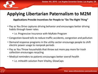 Applying Libertarian Paternalism to M2M
     Applications Provide Incentives for People to “Do The Right Thing”

• Pay as You Drive captures driving behavior and encourages better driving
  habits through lower rates
    • i.e. Progressive Insurance with MyRate Program
• Congestion-based tolls to reduce traffic accidents, congestion and pollution
• Demand response programs in the utility sector encourage people to shift
  electric power usage to nonpeak periods
• Pay as You Throw households that throw out more pay more for trash
  collection encourages recycling
• Medical reminders to patients encourages better overall health
    • i.e. mHealth solution from Vitality, GlowCaps
 